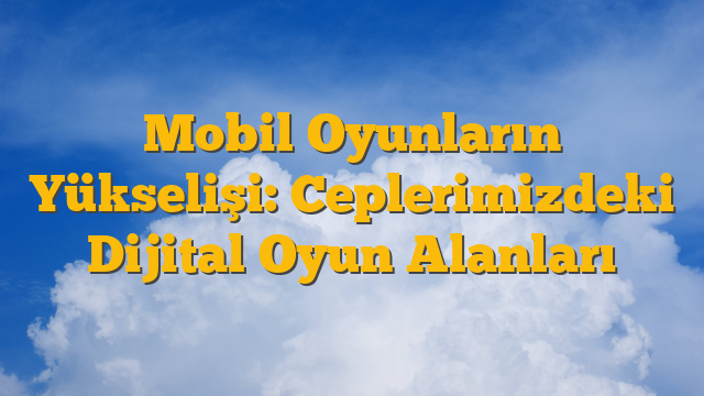 Mobil Oyunların Yükselişi: Ceplerimizdeki Dijital Oyun Alanları