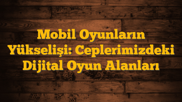 Mobil Oyunların Yükselişi: Ceplerimizdeki Dijital Oyun Alanları