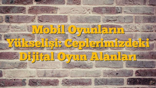 Mobil Oyunların Yükselişi: Ceplerimizdeki Dijital Oyun Alanları
