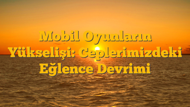 Mobil Oyunların Yükselişi: Ceplerimizdeki Eğlence Devrimi