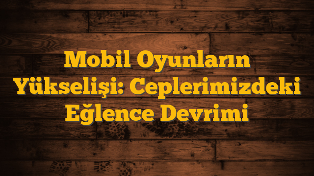 Mobil Oyunların Yükselişi: Ceplerimizdeki Eğlence Devrimi