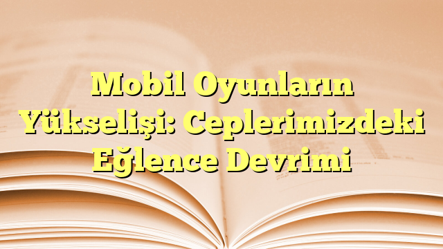 Mobil Oyunların Yükselişi: Ceplerimizdeki Eğlence Devrimi