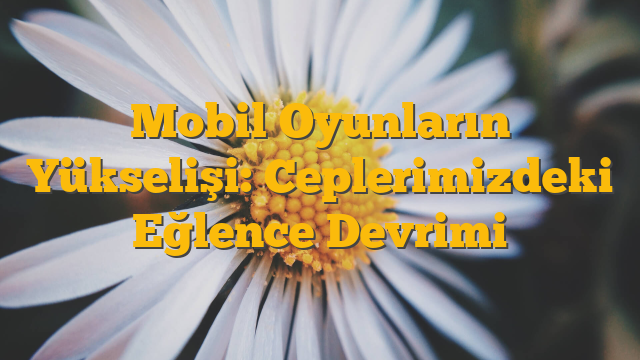 Mobil Oyunların Yükselişi: Ceplerimizdeki Eğlence Devrimi