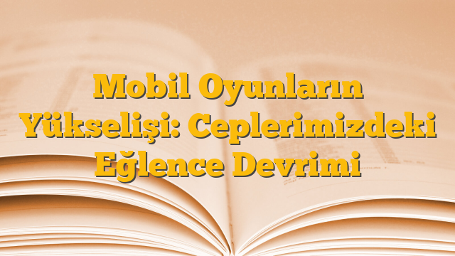 Mobil Oyunların Yükselişi: Ceplerimizdeki Eğlence Devrimi