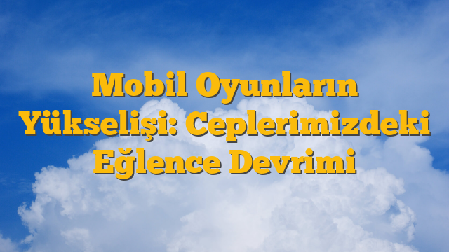 Mobil Oyunların Yükselişi: Ceplerimizdeki Eğlence Devrimi