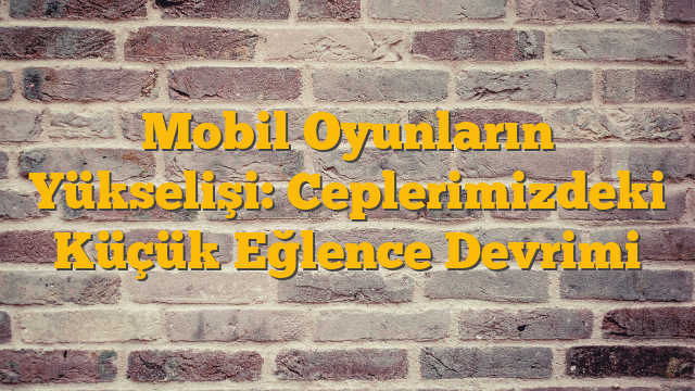 Mobil Oyunların Yükselişi: Ceplerimizdeki Küçük Eğlence Devrimi