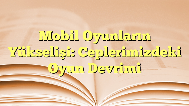 Mobil Oyunların Yükselişi: Ceplerimizdeki Oyun Devrimi