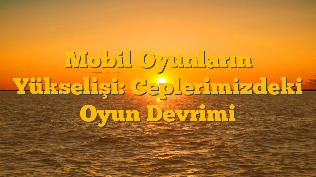 Mobil Oyunların Yükselişi: Ceplerimizdeki Oyun Devrimi