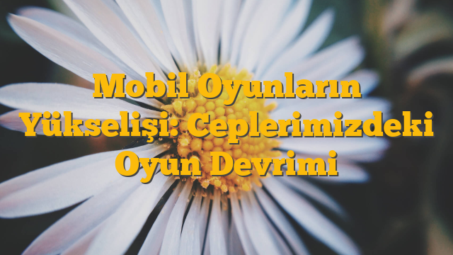 Mobil Oyunların Yükselişi: Ceplerimizdeki Oyun Devrimi