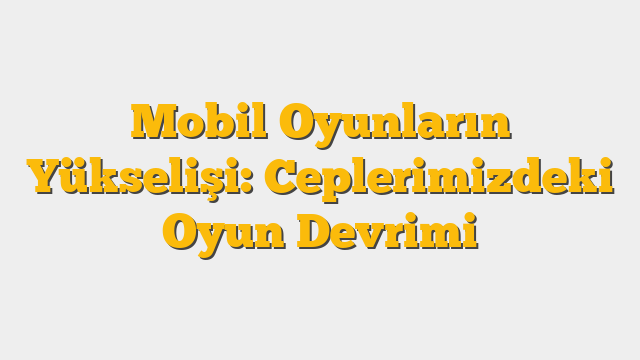 Mobil Oyunların Yükselişi: Ceplerimizdeki Oyun Devrimi