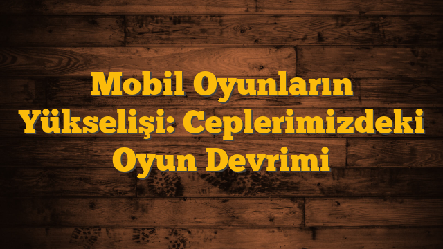 Mobil Oyunların Yükselişi: Ceplerimizdeki Oyun Devrimi