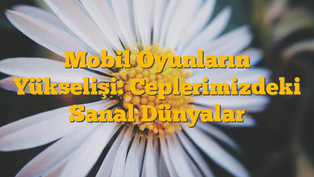 Mobil Oyunların Yükselişi: Ceplerimizdeki Sanal Dünyalar