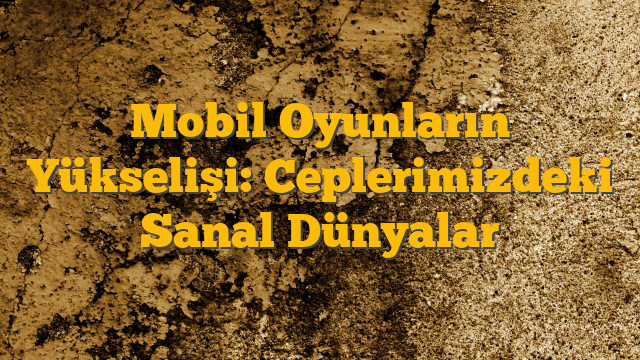 Mobil Oyunların Yükselişi: Ceplerimizdeki Sanal Dünyalar
