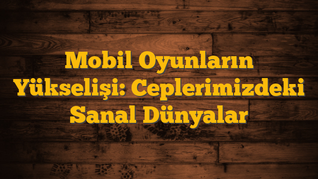 Mobil Oyunların Yükselişi: Ceplerimizdeki Sanal Dünyalar