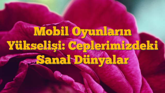 Mobil Oyunların Yükselişi: Ceplerimizdeki Sanal Dünyalar