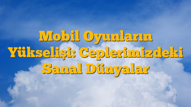 Mobil Oyunların Yükselişi: Ceplerimizdeki Sanal Dünyalar