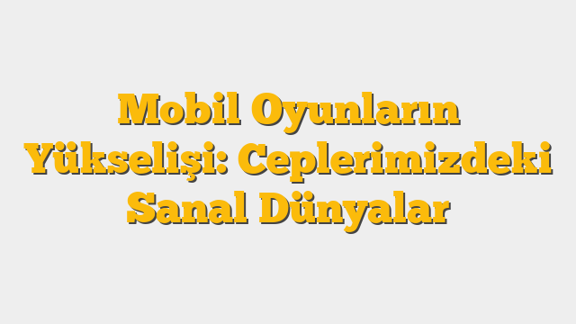 Mobil Oyunların Yükselişi: Ceplerimizdeki Sanal Dünyalar