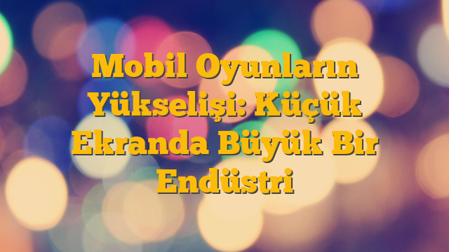 Mobil Oyunların Yükselişi: Küçük Ekranda Büyük Bir Endüstri