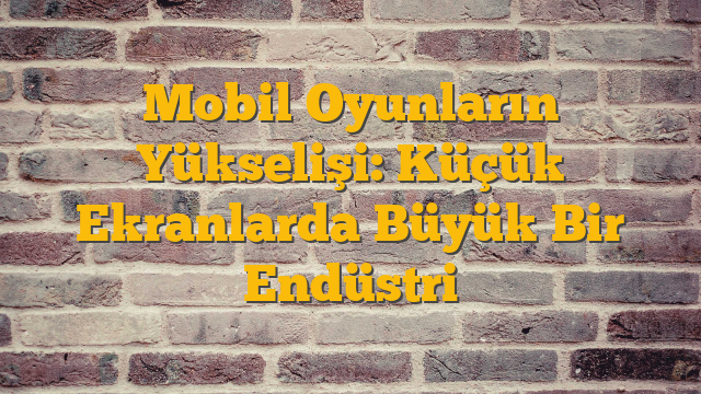 Mobil Oyunların Yükselişi: Küçük Ekranlarda Büyük Bir Endüstri