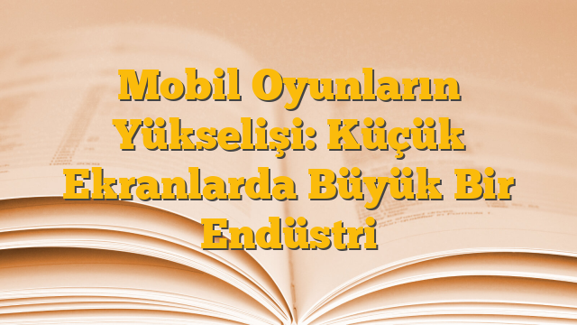 Mobil Oyunların Yükselişi: Küçük Ekranlarda Büyük Bir Endüstri