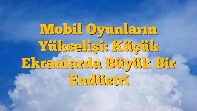 Mobil Oyunların Yükselişi: Küçük Ekranlarda Büyük Bir Endüstri