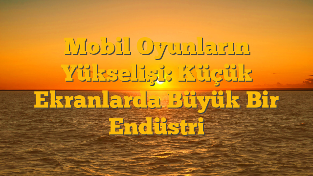 Mobil Oyunların Yükselişi: Küçük Ekranlarda Büyük Bir Endüstri