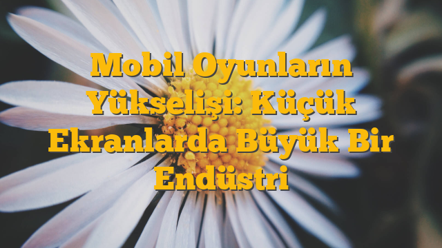 Mobil Oyunların Yükselişi: Küçük Ekranlarda Büyük Bir Endüstri