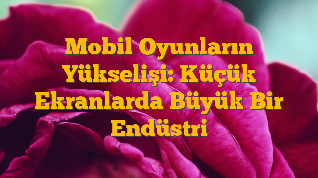 Mobil Oyunların Yükselişi: Küçük Ekranlarda Büyük Bir Endüstri