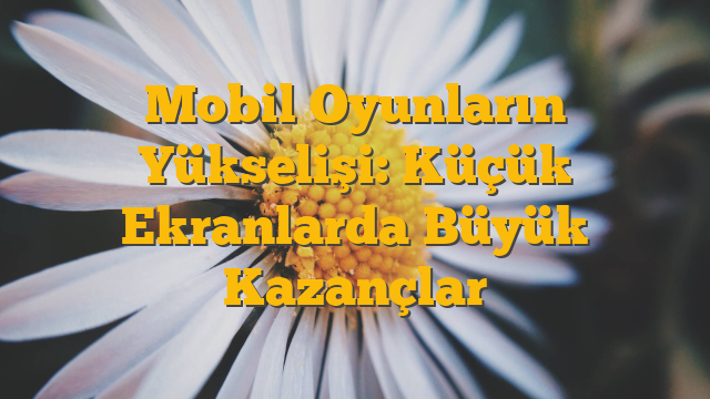 Mobil Oyunların Yükselişi: Küçük Ekranlarda Büyük Kazançlar