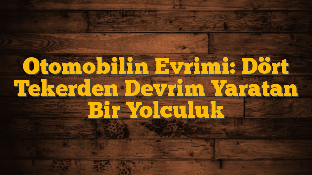 Otomobilin Evrimi: Dört Tekerden Devrim Yaratan Bir Yolculuk