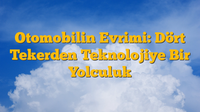 Otomobilin Evrimi: Dört Tekerden Teknolojiye Bir Yolculuk