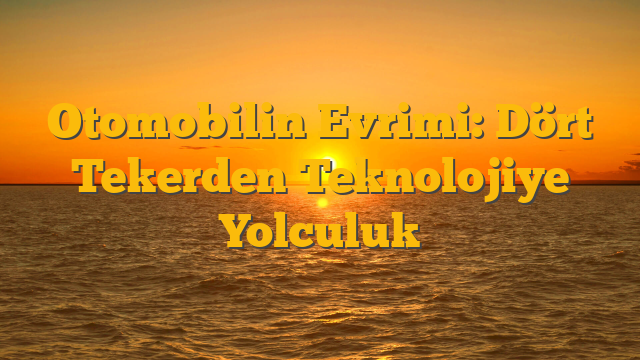 Otomobilin Evrimi: Dört Tekerden Teknolojiye Yolculuk