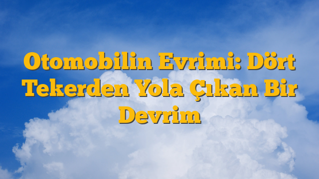Otomobilin Evrimi: Dört Tekerden Yola Çıkan Bir Devrim