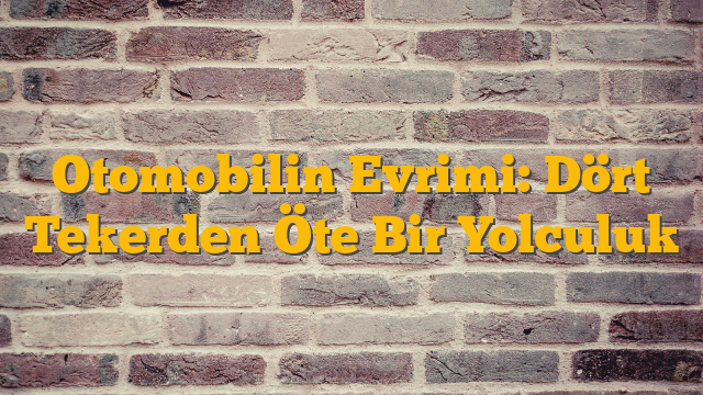 Otomobilin Evrimi: Dört Tekerden Öte Bir Yolculuk