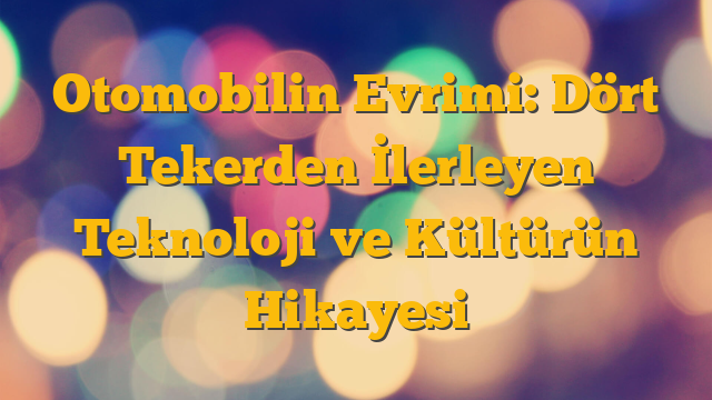 Otomobilin Evrimi: Dört Tekerden İlerleyen Teknoloji ve Kültürün Hikayesi