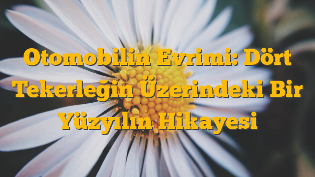 Otomobilin Evrimi: Dört Tekerleğin Üzerindeki Bir Yüzyılın Hikayesi