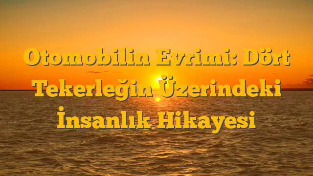 Otomobilin Evrimi: Dört Tekerleğin Üzerindeki İnsanlık Hikayesi