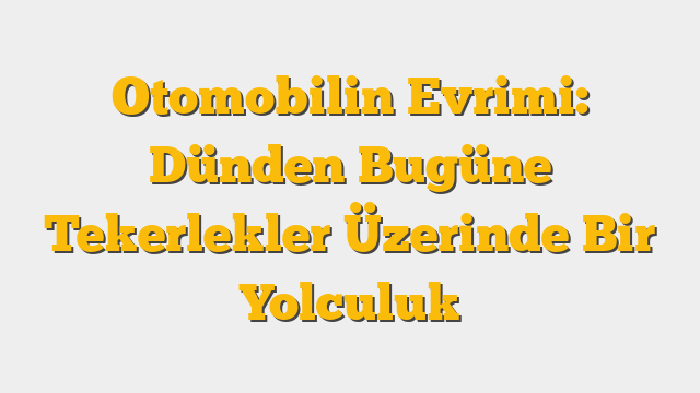 Otomobilin Evrimi: Dünden Bugüne Tekerlekler Üzerinde Bir Yolculuk