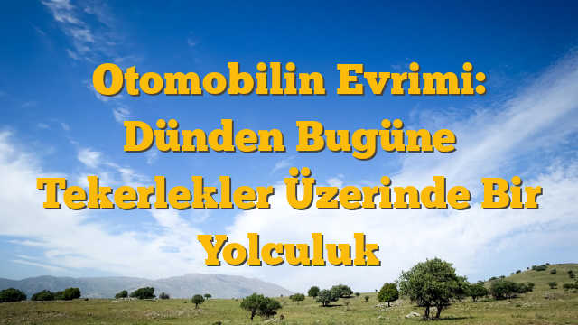 Otomobilin Evrimi: Dünden Bugüne Tekerlekler Üzerinde Bir Yolculuk