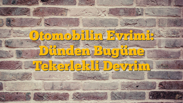 Otomobilin Evrimi: Dünden Bugüne Tekerlekli Devrim
