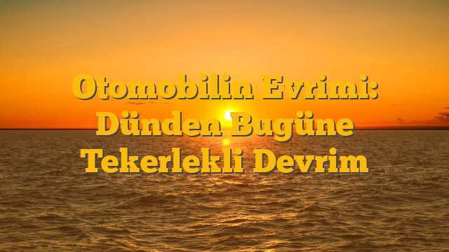 Otomobilin Evrimi: Dünden Bugüne Tekerlekli Devrim