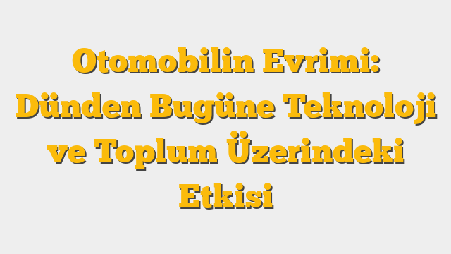 Otomobilin Evrimi: Dünden Bugüne Teknoloji ve Toplum Üzerindeki Etkisi