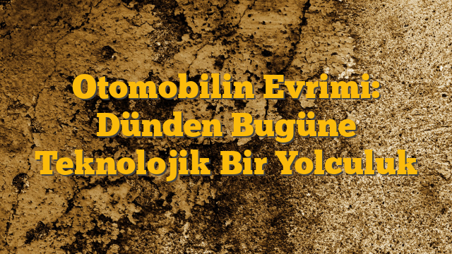 Otomobilin Evrimi: Dünden Bugüne Teknolojik Bir Yolculuk