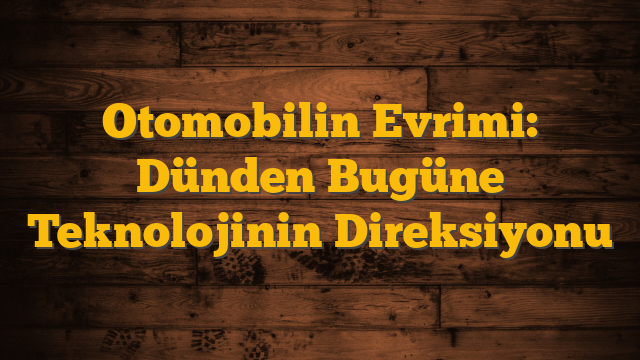 Otomobilin Evrimi: Dünden Bugüne Teknolojinin Direksiyonu