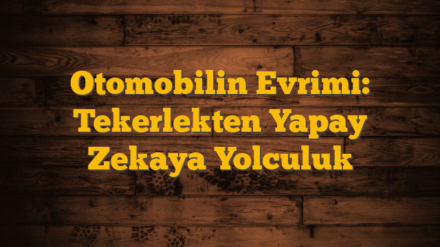 Otomobilin Evrimi: Tekerlekten Yapay Zekaya Yolculuk