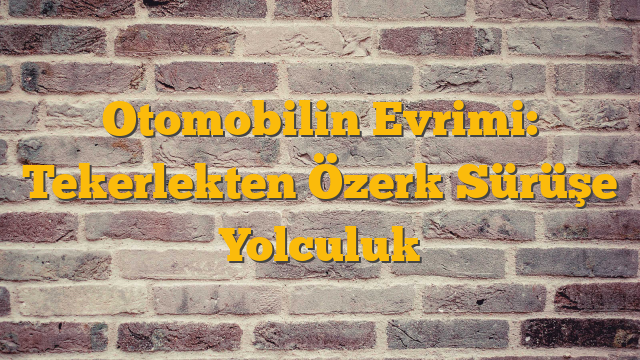 Otomobilin Evrimi: Tekerlekten Özerk Sürüşe Yolculuk