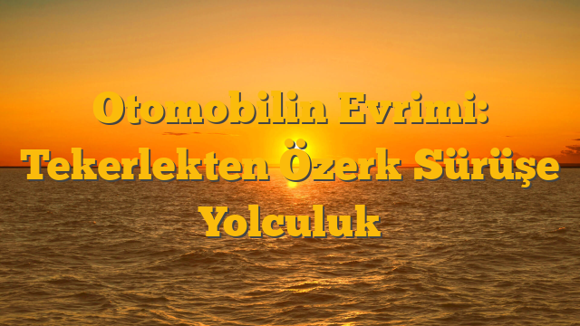Otomobilin Evrimi: Tekerlekten Özerk Sürüşe Yolculuk