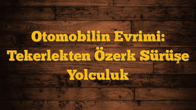 Otomobilin Evrimi: Tekerlekten Özerk Sürüşe Yolculuk