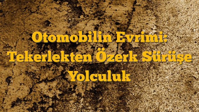 Otomobilin Evrimi: Tekerlekten Özerk Sürüşe Yolculuk