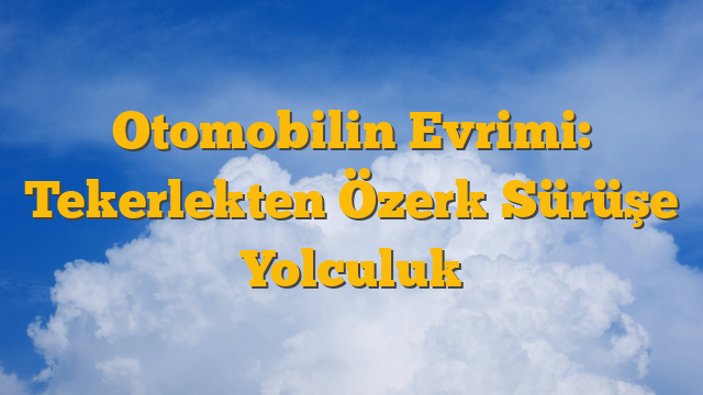 Otomobilin Evrimi: Tekerlekten Özerk Sürüşe Yolculuk